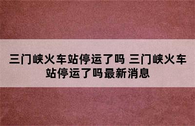 三门峡火车站停运了吗 三门峡火车站停运了吗最新消息